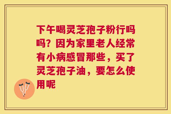 下午喝灵芝孢子粉行吗吗？因为家里老人经常有小那些，买了灵芝孢子油，要怎么使用呢