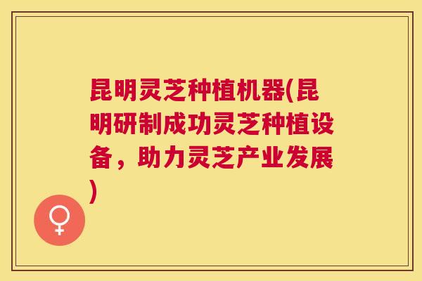 昆明灵芝种植机器(昆明研制成功灵芝种植设备，助力灵芝产业发展)