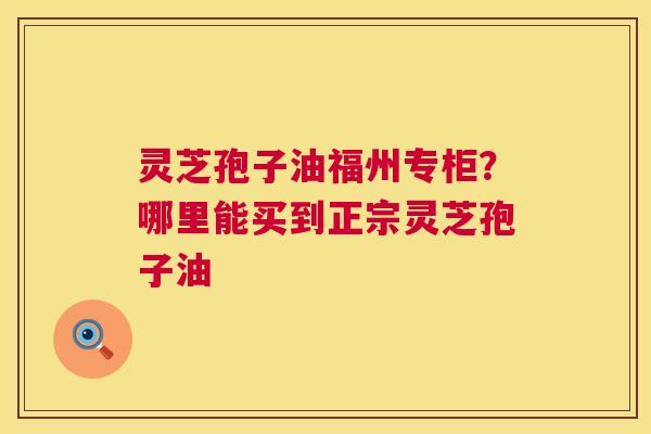 灵芝孢子油福州专柜？哪里能买到正宗灵芝孢子油
