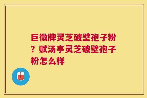 巨微牌灵芝破壁孢子粉？赋汤亭灵芝破壁孢子粉怎么样