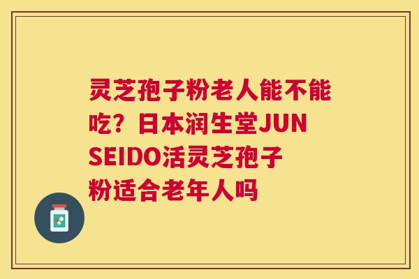 灵芝孢子粉老人能不能吃？日本润生堂JUNSEIDO活灵芝孢子粉适合老年人吗