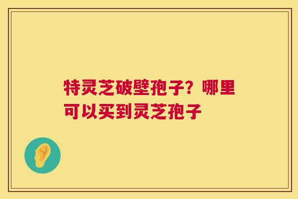特灵芝破壁孢子？哪里可以买到灵芝孢子
