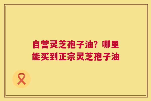 自营灵芝孢子油？哪里能买到正宗灵芝孢子油