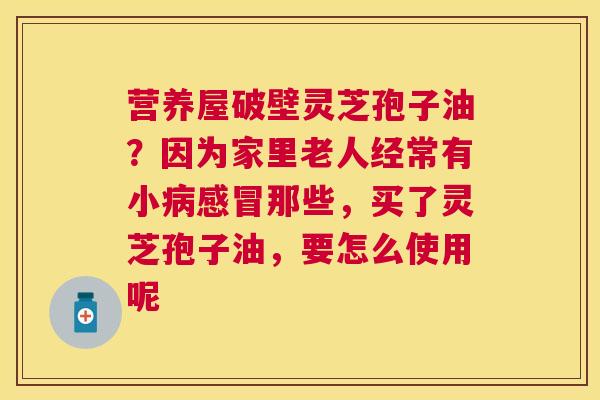 营养屋破壁灵芝孢子油？因为家里老人经常有小那些，买了灵芝孢子油，要怎么使用呢