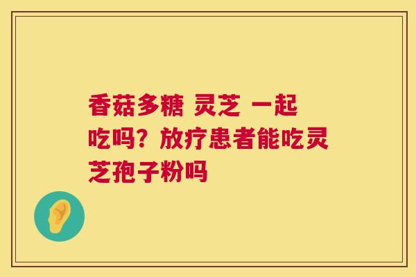 香菇多糖 灵芝 一起吃吗？患者能吃灵芝孢子粉吗