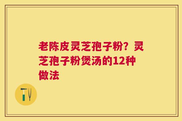 老陈皮灵芝孢子粉？灵芝孢子粉煲汤的12种做法