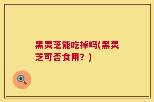 黑灵芝能吃掉吗(黑灵芝可否食用？)