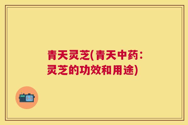 青天灵芝(青天：灵芝的功效和用途)