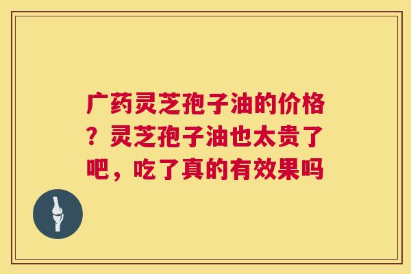 广药灵芝孢子油的价格？灵芝孢子油也太贵了吧，吃了真的有效果吗
