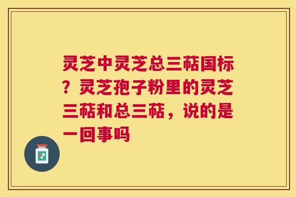 灵芝中灵芝总三萜国标？灵芝孢子粉里的灵芝三萜和总三萜，说的是一回事吗
