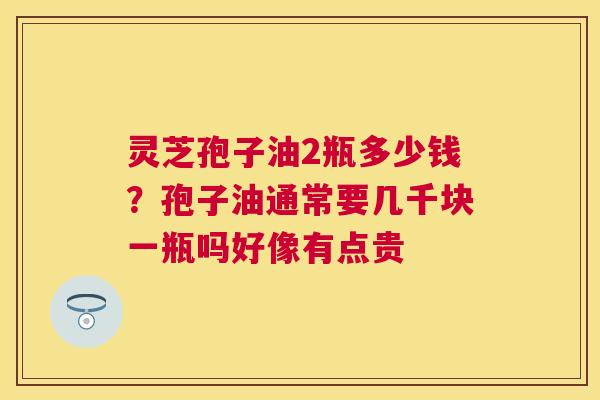 灵芝孢子油2瓶多少钱？孢子油通常要几千块一瓶吗好像有点贵