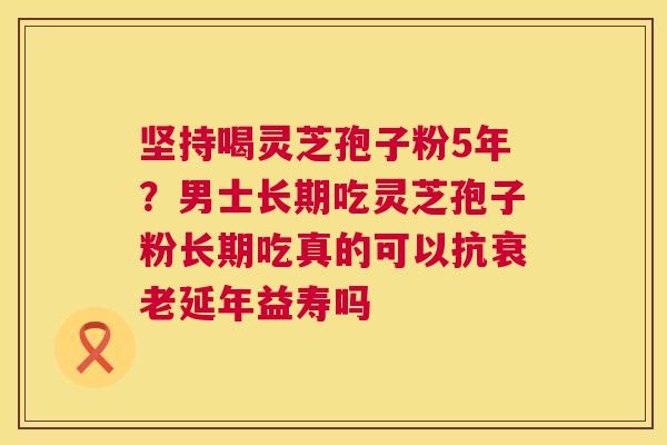 坚持喝灵芝孢子粉5年？男士长期吃灵芝孢子粉长期吃真的可以抗延年益寿吗