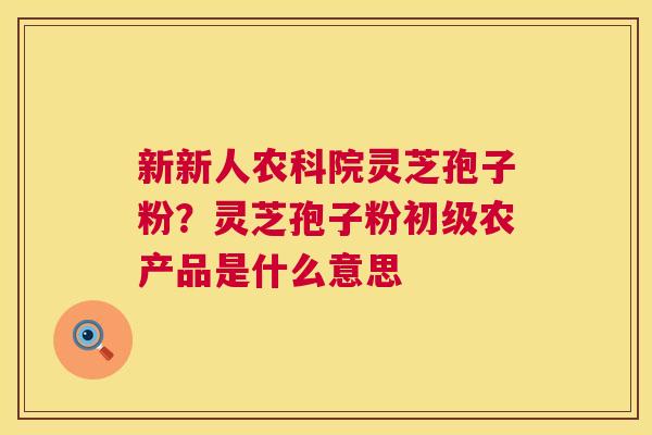 新新人农科院灵芝孢子粉？灵芝孢子粉初级农产品是什么意思
