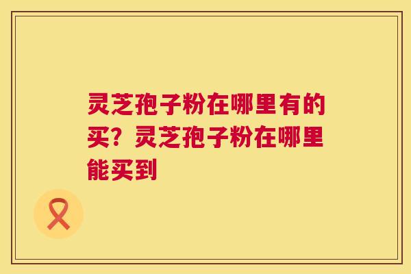 灵芝孢子粉在哪里有的买？灵芝孢子粉在哪里能买到