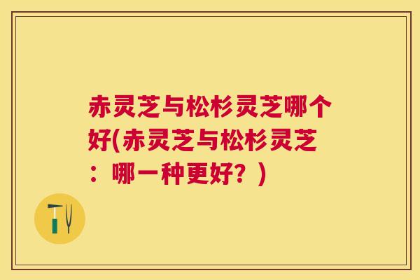 赤灵芝与松杉灵芝哪个好(赤灵芝与松杉灵芝：哪一种更好？)