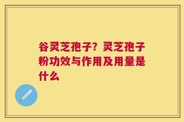 谷灵芝孢子？灵芝孢子粉功效与作用及用量是什么