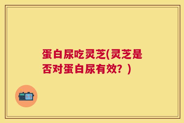 蛋白尿吃灵芝(灵芝是否对蛋白尿有效？)