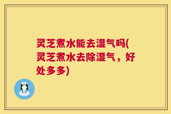 灵芝煮水能去湿气吗(灵芝煮水去除湿气，好处多多)