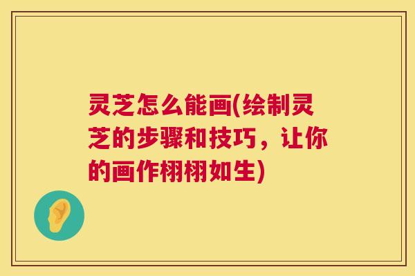 灵芝怎么能画(绘制灵芝的步骤和技巧，让你的画作栩栩如生)