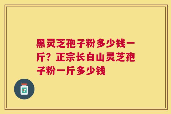 黑灵芝孢子粉多少钱一斤？正宗长白山灵芝孢子粉一斤多少钱