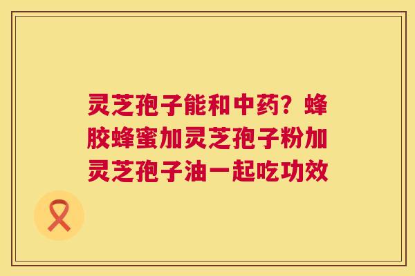 灵芝孢子能和？蜂胶蜂蜜加灵芝孢子粉加灵芝孢子油一起吃功效