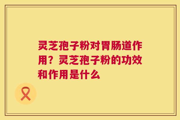 灵芝孢子粉对道作用？灵芝孢子粉的功效和作用是什么
