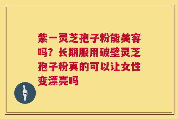 紫一灵芝孢子粉能美容吗？长期服用破壁灵芝孢子粉真的可以让女性变漂亮吗