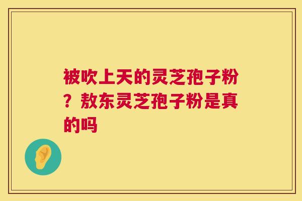 被吹上天的灵芝孢子粉？敖东灵芝孢子粉是真的吗