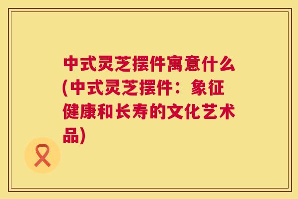 中式灵芝摆件寓意什么(中式灵芝摆件：象征健康和长寿的文化艺术品)