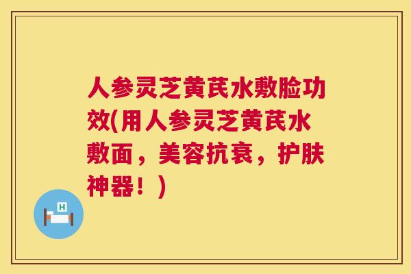 人参灵芝黄芪水敷脸功效(用人参灵芝黄芪水敷面，美容抗衰，护肤神器！)