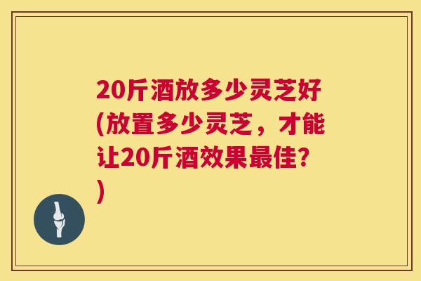 20斤酒放多少灵芝好(放置多少灵芝，才能让20斤酒效果佳？)