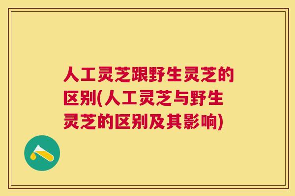 人工灵芝跟野生灵芝的区别(人工灵芝与野生灵芝的区别及其影响)