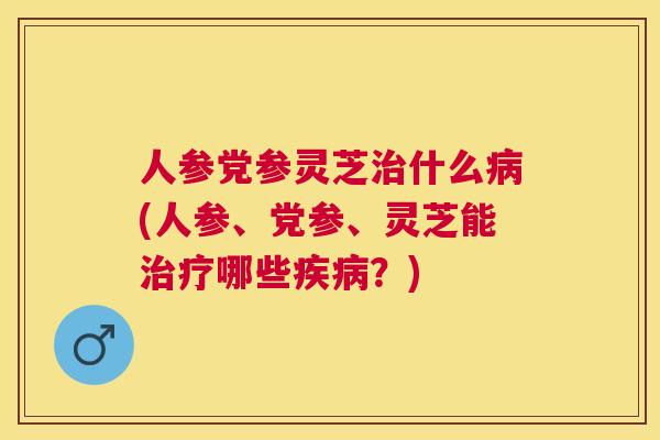 人参党参灵芝什么(人参、党参、灵芝能哪些？)