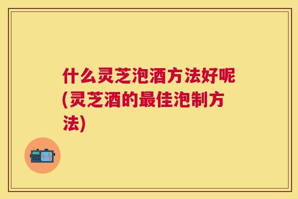 什么灵芝泡酒方法好呢(灵芝酒的佳泡制方法)