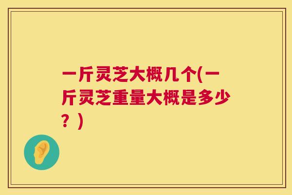 一斤灵芝大概几个(一斤灵芝重量大概是多少？)