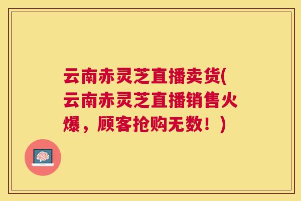 云南赤灵芝直播卖货(云南赤灵芝直播销售火爆，顾客抢购无数！)