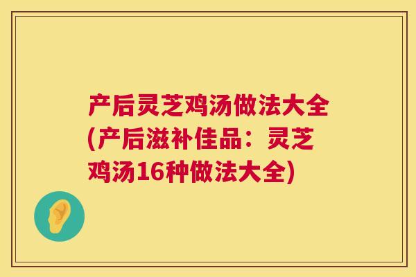 产后灵芝鸡汤做法大全(产后滋补佳品：灵芝鸡汤16种做法大全)