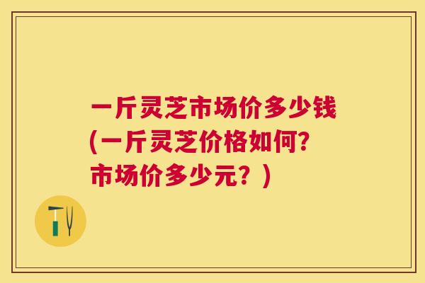 一斤灵芝市场价多少钱(一斤灵芝价格如何？市场价多少元？)