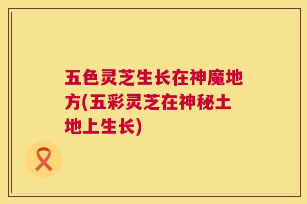 五色灵芝生长在神魔地方(五彩灵芝在神秘土地上生长)
