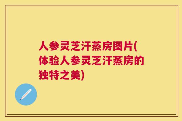 人参灵芝汗蒸房图片(体验人参灵芝汗蒸房的独特之美)