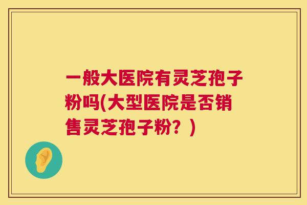 一般大医院有灵芝孢子粉吗(大型医院是否销售灵芝孢子粉？)