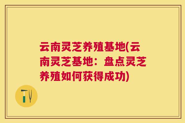 云南灵芝养殖基地(云南灵芝基地：盘点灵芝养殖如何获得成功)