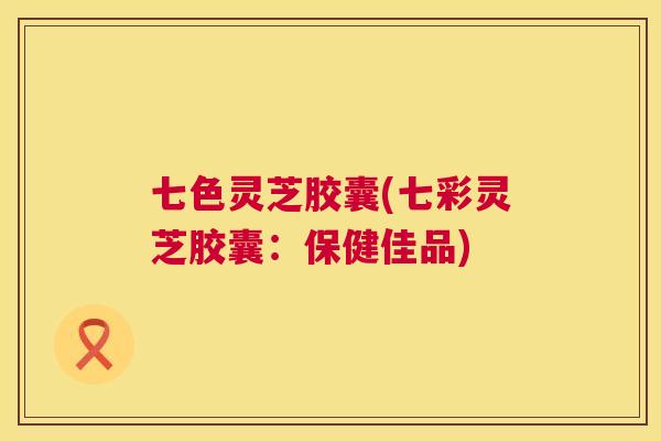 七色灵芝胶囊(七彩灵芝胶囊：保健佳品)