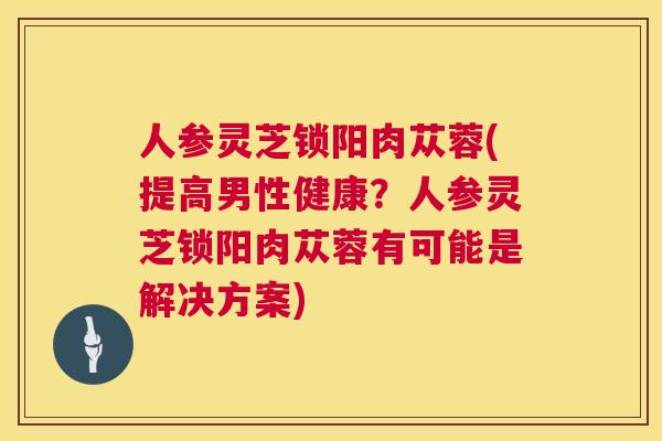 人参灵芝锁阳肉苁蓉(提高男性健康？人参灵芝锁阳肉苁蓉有可能是解决方案)