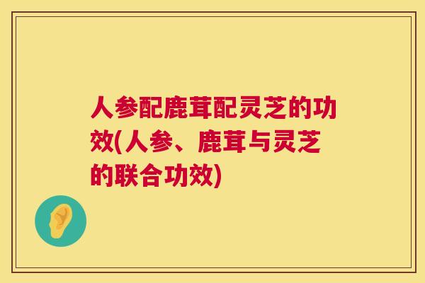 人参配鹿茸配灵芝的功效(人参、鹿茸与灵芝的联合功效)