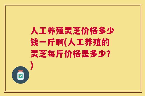 人工养殖灵芝价格多少钱一斤啊(人工养殖的灵芝每斤价格是多少？)