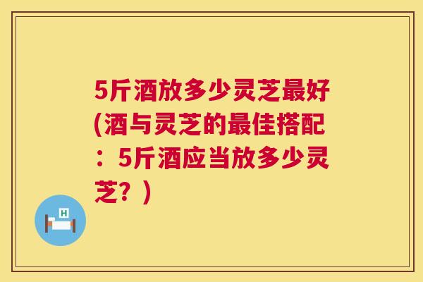 5斤酒放多少灵芝好(酒与灵芝的佳搭配：5斤酒应当放多少灵芝？)