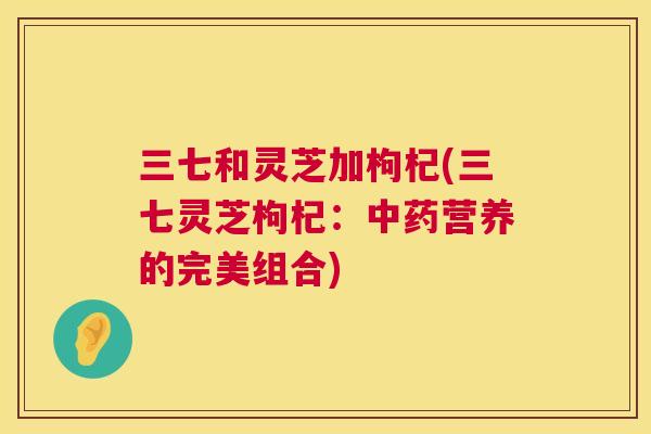 三七和灵芝加枸杞(三七灵芝枸杞：营养的完美组合)