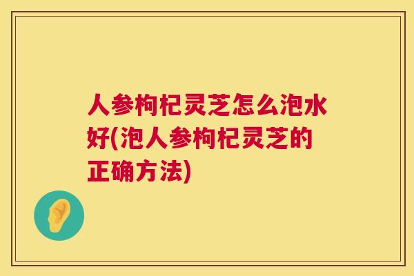 人参枸杞灵芝怎么泡水好(泡人参枸杞灵芝的正确方法)