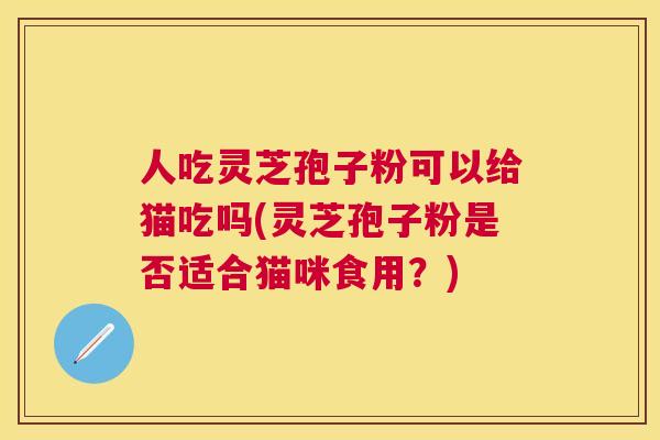 人吃灵芝孢子粉可以给猫吃吗(灵芝孢子粉是否适合猫咪食用？)